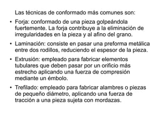Las técnicas de conformado más comunes son:
● Forja: conformado de una pieza golpeándola
fuertemente. La forja contribuye a la eliminación de
irregularidades en la pieza y al afino del grano.
● Laminación: consiste en pasar una preforma metálica
entre dos rodillos, reduciendo el espesor de la pieza.
● Extrusión: empleado para fabricar elementos
tubulares que deben pasar por un orificio más
estrecho aplicando una fuerza de compresión
mediante un émbolo.
● Trefilado: empleado para fabricar alambres o piezas
de pequeño diámetro, aplicando una fuerza de
tracción a una pieza sujeta con mordazas.
 