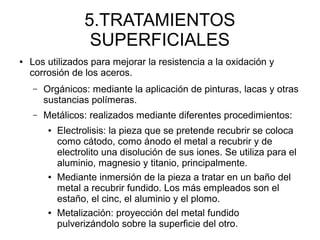 5.TRATAMIENTOS
SUPERFICIALES
● Los utilizados para mejorar la resistencia a la oxidación y
corrosión de los aceros.
– Orgánicos: mediante la aplicación de pinturas, lacas y otras
sustancias polímeras.
– Metálicos: realizados mediante diferentes procedimientos:
● Electrolisis: la pieza que se pretende recubrir se coloca
como cátodo, como ánodo el metal a recubrir y de
electrolito una disolución de sus iones. Se utiliza para el
aluminio, magnesio y titanio, principalmente.
● Mediante inmersión de la pieza a tratar en un baño del
metal a recubrir fundido. Los más empleados son el
estaño, el cinc, el aluminio y el plomo.
● Metalización: proyección del metal fundido
pulverizándolo sobre la superficie del otro.
 