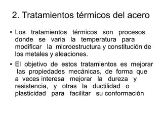 2. Tratamientos térmicos del acero
● Los tratamientos térmicos son procesos
donde se varia la temperatura para
modificar la microestructura y constitución de
los metales y aleaciones.
● El objetivo de estos tratamientos es mejorar
las propiedades mecánicas, de forma que
a veces interesa mejorar la dureza y
resistencia, y otras la ductilidad o
plasticidad para facilitar su conformación
 