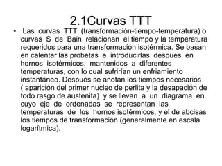2.1Curvas TTT
● Las curvas TTT (transformación-tiempo-temperatura) o
curvas S de Bain relacionan el tiempo y la temperatura
requeridos para una transformación isotérmica. Se basan
en calentar las probetas e introducirlas después en
hornos isotérmicos, mantenidos a diferentes
temperaturas, con lo cual sufrirían un enfriamiento
instantáneo. Después se anotan los tiempos necesarios
( aparición del primer nucleo de perlita y la desapación de
todo rasgo de austenita) y se llevan a un diagrama en
cuyo eje de ordenadas se representan las
temperaturas de los hornos isotérmicos, y el de abcisas
los tiempos de transformación (generalmente en escala
logarítmica).
 