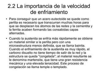 2.2 La importancia de la velocidad
de enfriamiento
● Para conseguir que un acero eutectoide se quede como
perlita es necesario que transcurran muchas horas para
que se desplacen los átomos de las redes y la cementita y
la ferrita acaben formando las consabidas capas
alternadas.
● Cuando la austenita se enfría más rápidamente se obtiene
un material similar a la perlita pero con una
microestructura menos definida, que se llama bainita.
Cuando el enfriamiento de la austenita es muy rápido, el
carbono disuelto no tiene tiempo de salir de la red y la
estructura se queda "congelada"; al material resultante se
le denomina martensita, que tiene una gran resistencia
mecánica y una elevada tenacidad. Este proceso de
congelación se llama temple o templado.
 