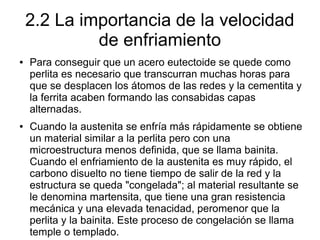 2.2 La importancia de la velocidad
de enfriamiento
● Para conseguir que un acero eutectoide se quede como
perlita es necesario que transcurran muchas horas para
que se desplacen los átomos de las redes y la cementita y
la ferrita acaben formando las consabidas capas
alternadas.
● Cuando la austenita se enfría más rápidamente se obtiene
un material similar a la perlita pero con una
microestructura menos definida, que se llama bainita.
Cuando el enfriamiento de la austenita es muy rápido, el
carbono disuelto no tiene tiempo de salir de la red y la
estructura se queda "congelada"; al material resultante se
le denomina martensita, que tiene una gran resistencia
mecánica y una elevada tenacidad, peromenor que la
perlita y la bainita. Este proceso de congelación se llama
temple o templado.
 