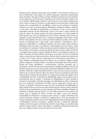 Política francesa, desleal e injusta para com o Papado. O clero francês em Roma, no
dia do Pentecostes. Canonização dos mártires japoneses. Admirável oportunidade
desta solenidade. Alocução do Papa aos bispos. Manifesto dos bispos ao sumo pontí ce
no dia seguinte ao do Pentecostes. Importância da reunião dos bispos católicos em
torno do Papa. Manifestações católicas. União dos povos com os bispos. Inefável cena
entre o Papa e os bispos, no Vaticano, no dia seguinte ao do Pentecostes. Célebre bula
Quanta cura, acompanhada de um Syllabus, contra os erros modernos. Confusão,
so smas, erros sob o nome de progresso, liberalismo, civilização moderna. So smas
e erros sobre a liberdade do pensamento e da imprensa. O que se deve pensar do
pretendido princípio da não intervenção. Graves erros sobre o poder absoluto da
razão do estado, da vontade popular, dos fatos consumados, etc. Oportunidade da
bula Quanta cura. Heroica intrepidez de Pio IX. Erros cometidos pelos jornais na
tradução e interpretação da bula. Furor e ultrajes da impiedade contra a bula e o Papa
Pio IX. A bula Quanta cura não se opõe aos direitos legítimos do poder civil em geral.
Exame da proposição que o Papa pode e deve transigir e reconciliar-se com o
progresso, o liberalismo e a civilização moderna. Em que sentido o Papa condena a
liberdade de falar, de pensar e da imprensa. A bula Quanta cura não envolve a ideia
de restabelecer a inquisição. Jubileu proclamado pela bula Quanta cura. Espírito dos
bons cristãos. Convocação e reunião dos bispos de todos os países católicos. Motivos
e vantagens desta reunião. Grande multidão de bispos e de peregrinos católicos, em
Roma. Procissão do Corpus Christi. Aniversário da coroação de Pio IX. Consistório
solene. Anúncio de um concílio ecumênico. Décimo oitavo centenário do martírio de
S. Pedro e de S. Paulo. Terrível conspiração dos revolucionários contra Roma e o
Papa. Evidente cumplicidade do governo italiano com a revolução. Indigna comédia
política. Programa e projetos iníquos e sacrílegos de Garibaldi e dos revolucionários.
Caráter das tropas garibaldinas e revolucionárias. Horríveis atentados que se
propunham cometer. Derrota dos revolucionários na batalha de Mentana. Decisão do
parlamento francês em cinco de dezembro. Admirável delidade de Roma ao seu rei-
pontí ce. Óbulo de S. Pedro. Bula Aeterni Patris. Anúncio de um concílio ecumênico.
Abertura do concílio do Vaticano. Raiva do inferno. Excessos sacrílegos na sexta-feira
santa em Paris. Anticoncílio em Nápoles, etc. Ataques dos inimigos da religião contra
a infalibilidade do Papa. A de nição da infalibilidade nada tem de perigosa nem de
inconveniente para os estados. A de nição de infalibilidade do Papa consolida o
princípio de autoridade. De nição do dogma da infalibilidade do Papa. Condenação
dos erros modernos. Constituição Dei lius. Guerra inesperada e terrível entre a
França e a Alemanha. Diversão que opera em favor da de nição da infalibilidade do
Papa. O dedo de Deus nos diversos acontecimentos da guerra franco-alemã. Queda do
império francês. Humilhantes e terríveis desastres da França. República. Ditadura de
Gambetta. Garibaldi, general francês. O rei de Itália aproveita-se dos desastres da
França para se apoderar de Roma. Protesto dos bispos contra este atentado.
Comunidade de sofrimentos e provações entre a França e a Igreja. Patriotismo dos
católicos franceses. Atitude e conduta dos republicanos no meio das desordens da
França. Tratado de Versalhes. Guerra civil. Degradação da França. Ambição, hipocrisia
e barbaridade da Prússia. Corrupção e opróbrio de Paris, a rainha da civilização
moderna. Horrorosa guerra civil em Paris. Martírio do arcebispo, etc. Incêndio pelo
petróleo. Endurecimento. Thiers. Mac-Mahon. A república. Atitude da Europa atual
para com a Igreja. Grande número de autores no século XIX.
 