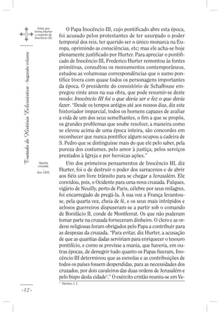 Juízo que
                                                    forma Hurter         O Papa Inocêncio III, cujo ponti cado abre esta época,
                                                     a respeito de
                                                    Inocêncio III.   foi acusado pelos protestantes de ter usurpado o poder
                                                                     temporal dos reis, ter querido ser o único monarca na Eu-
                                                                     ropa, oprimindo as consciências, etc; mas ele acha-se hoje
                                                                     plenamente justi cado por Hurter. Para apreciar o ponti -
Tratado de História Eclesiástica - Segundo volume




                                                                     cado de Inocêncio III, Frederico Hurter remontou às fontes
                                                                     primitivas, consultou os monumentos contemporâneos,
                                                                     estudou as volumosas correspondências que o sumo pon-
                                                                     tí ce tivera com quase todos os personagens importantes
                                                                     da época. O presidente do consistório de Schaffouse em-
                                                                     pregou vinte anos na sua obra, que pode resumir-se deste
                                                                     modo: Inocêncio III foi o que devia ser e fez o que devia
                                                                     fazer. “Desde os tempos antigos até aos nossos dias, diz este
                                                                     historiador imparcial, todos os homens capazes de avaliar
                                                                     a vida de um dos seus semelhantes, o m a que se propôs,
                                                                     os grandes problemas que soube resolver, a maneira como
                                                                     se elevou acima de uma época inteira, são concordes em
                                                                     reconhecer que nunca pontí ce algum ocupou a cadeira de
                                                                     S. Pedro que se distinguisse mais do que ele pelo saber, pela
                                                                     pureza dos costumes, pelo amor à justiça, pelos serviços
                                                                     prestados à Igreja e por heroicas ações.”
                                                       Quarta
                                                      cruzada.
                                                                         Um dos primeiros pensamentos de Inocêncio III, diz
                                                         -
                                                     Ano 1202.
                                                                     Hurter, foi o de destruir o poder dos sarracenos e de abrir
                                                                     aos éis um livre trânsito para se chegar a Jerusalém. Ele
                                                                     convidou, pois, o Ocidente para uma nova cruzada. Fulques,
                                                                     vigário de Neuilly, perto de Paris, célebre por seus milagres,
                                                                     foi encarregado de pregá-la. À sua voz a França levantou-
                                                                     se, pela quarta vez, cheia de fé, e os seus mais intrépidos e
                                                                     zelosos guerreiros dispuseram-se a partir sob o comando
                                                                     de Bonifácio II, conde de Montferrat. Os que não puderam
                                                                     tomar parte na cruzada forneceram dinheiro. O clero e as or-
                                                                     dens religiosas foram obrigados pelo Papa a contribuir para
                                                                     as despesas da cruzada. “Para evitar, diz Hurter, a acusação
                                                                     de que as quantias dadas serviriam para enriquecer o tesouro
                                                                     pontifício, e como se previsse a mania, que haveria, em ou-
                                                                     tras épocas, de denegrir tudo quanto os Papas zeram, Ino-
                                                                     cêncio III determinou que as esmolas e as contribuições de
                                                                     todos os países fossem despendidas, para as necessidades dos
                                                                     cruzados, por dois cavaleiros das duas ordens de Jerusalém e
                                                                     pelo bispo desta cidade1.” O exército cristão reuniu-se em Ve-
                                                                     1
                                                                         Hurter, t. I.

-12-
 
