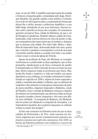neza, no ano de 1202. A república quis fazer parte da cruzada
e forneceu cinquenta galés, comandadas pelo doge, Henri-
que Dandolo, tão grande capitão como político. Contudo,
em vez de ser útil à guerra santa, a cooperação de Veneza par
alisou-lhe o efeito, porque a ambiciosa república e o seu




                                                                                 Padre Rivaux
hábil doge, atendendo só aos seus interesses, zeram to-
mar outro caminho as forças dos cruzados. Os venezianos
queriam recuperar Zara, cidade de Dalmácia, de que o rei
de Hungria se apoderara. Dandolo odiava a cidade de Cons-
tantinopla, onde outrora estivera em risco de perder a vida,
em consequência dos maus-tratos que aí recebera, e desejava
que se atacasse esta cidade. Por outro lado, Aleixo, o Anjo,
  lho do imperador Isaac, destronado desde sete anos, queria
que o exército o ajudasse a reconquistar a coroa de seus pais
e prometia auxiliar depois a cruzada com todo o seu poder
e fazer cessar o cisma da Igreja do Oriente.
    Apesar da proibição do Papa, diz Michaud, os cruzados
resolveram-se a empreender as duas expedições, que se lhes
propunha. Apoderaram-se de Zara e tomaram de assalto
Constantinopla em 1203. Colocado de novo no trono de seus
pais, Aleixo esqueceu todas as promessas que zera. Mas,
tendo-lhe tirado o império e a vida um traidor, em quem
depositara a sua con ança, os cruzados retomaram Constan-
tinopla ao regicida em 1204 e, depois de terem saqueado a
cidade e cometido atrocidades e infâmias, que os cobriram de
vergonha e lhes atraíram as mais graves repreensões da parte
do sumo pontí ce, elegeram imperador a Balduíno, conde
de Flandres. Com o reinado de Balduíno começou o império
dos latinos em Constantinopla, que absorveu todas as forças
da quarta cruzada e durou cinquenta e oito anos sem gló-
ria nem utilidade. “A conquista de Bizâncio, diz Michaud,
não foi senão um obstáculo à conquista de Jerusalém, e as
imprudentes façanhas dos cavaleiros lançaram as colônias
cristãs no maior dos perigos1.”
    Já lhes não restavam na Palestina mais do que as duas           Quinta
                                                                   cruzada.
cidades de Ptolemaida e de Tiro, onde estavam em ter-                 -
                                                                    Desde
ríveis angústias por serem constantemente expostos aos          1210 até 1219.

maiores excessos por parte dos sarracenos. Em 1210, os
barões da Palestina pediram com instância o socorro da
1
    Hist. das Cruzadas, t. III.

                                                                                 -13-
 