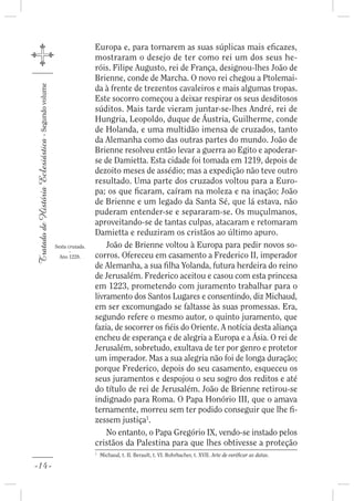Europa e, para tornarem as suas súplicas mais e cazes,
                                                                     mostraram o desejo de ter como rei um dos seus he-
                                                                     róis. Filipe Augusto, rei de França, designou-lhes João de
                                                                     Brienne, conde de Marcha. O novo rei chegou a Ptolemai-
                                                                     da à frente de trezentos cavaleiros e mais algumas tropas.
Tratado de História Eclesiástica - Segundo volume




                                                                     Este socorro começou a deixar respirar os seus desditosos
                                                                     súditos. Mais tarde vieram juntar-se-lhes André, rei de
                                                                     Hungria, Leopoldo, duque de Áustria, Guilherme, conde
                                                                     de Holanda, e uma multidão imensa de cruzados, tanto
                                                                     da Alemanha como das outras partes do mundo. João de
                                                                     Brienne resolveu então levar a guerra ao Egito e apoderar-
                                                                     se de Damietta. Esta cidade foi tomada em 1219, depois de
                                                                     dezoito meses de assédio; mas a expedição não teve outro
                                                                     resultado. Uma parte dos cruzados voltou para a Euro-
                                                                     pa; os que caram, caíram na moleza e na inação; João
                                                                     de Brienne e um legado da Santa Sé, que lá estava, não
                                                                     puderam entender-se e separaram-se. Os muçulmanos,
                                                                     aproveitando-se de tantas culpas, atacaram e retomaram
                                                                     Damietta e reduziram os cristãos ao último apuro.
                                                    Sexta cruzada.       João de Brienne voltou à Europa para pedir novos so-
                                                           -
                                                      Ano 1228.      corros. Ofereceu em casamento a Frederico II, imperador
                                                                     de Alemanha, a sua lha Yolanda, futura herdeira do reino
                                                                     de Jerusalém. Frederico aceitou e casou com esta princesa
                                                                     em 1223, prometendo com juramento trabalhar para o
                                                                     livramento dos Santos Lugares e consentindo, diz Michaud,
                                                                     em ser excomungado se faltasse às suas promessas. Era,
                                                                     segundo refere o mesmo autor, o quinto juramento, que
                                                                     fazia, de socorrer os éis do Oriente. A notícia desta aliança
                                                                     encheu de esperança e de alegria a Europa e a Ásia. O rei de
                                                                     Jerusalém, sobretudo, exultava de ter por genro e protetor
                                                                     um imperador. Mas a sua alegria não foi de longa duração;
                                                                     porque Frederico, depois do seu casamento, esqueceu os
                                                                     seus juramentos e despojou o seu sogro dos reditos e até
                                                                     do título de rei de Jerusalém. João de Brienne retirou-se
                                                                     indignado para Roma. O Papa Honório III, que o amava
                                                                     ternamente, morreu sem ter podido conseguir que lhe -
                                                                     zessem justiça1.
                                                                         No entanto, o Papa Gregório IX, vendo-se instado pelos
                                                                     cristãos da Palestina para que lhes obtivesse a proteção
                                                                     1
                                                                         Michaud, t. II. Berault, t. VI. Rohrbacher, t. XVII. Arte de veri car as datas.

-14-
 