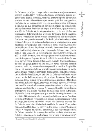 do Ocidente, obrigou o imperador a manter o seu juramento de
socorrê-los. Em 1227, Frederico ngiu que embarcara; depois, ale-
gando uma doença simulada, tornou a entrar no porto de Otranto,
e os outros cruzados voltaram para o seu país. Em castigo desta




                                                                          Padre Rivaux
perfídia e de ter violado cinco vezes os seus juramentos, feitos com
a cláusula de que consentia em ser excomungado se os não cum-
prisse; de não ter fornecido as tropas e o dinheiro, que prometera
aos éis do Oriente; de ter despojado o seu rei do seu título e dos
seus reditos; de ter impedido o arcebispo de Tarente de ir à sua igreja
visitar o seu rebanho; de ter privado os templários e os hospitaleiros
dos bens, que possuíam no reino da Sicília; de não ter observado o
tratado feito entre ele e alguns dalgos, que a Igreja a ançara, a seu
pedido; de ter despojado dos seus bens o conde Rogério, cruzado e
protegido pela Santa Sé; de ter recusado tirar seu lho da prisão,
onde o retinha injustamente, etc., em punição de todos estes crimes,
digo, o Papa Gregório IX excomungou o imperador Frederico, em
1227 e 12281. Irritado, este príncipe procurou e suscitou por toda
parte inimigos ao Papado. Atraiu à Itália toda a sorte de facínoras,
e até sarracenos; e depois de ter assim causado graves embaraços
ao chefe da Igreja, partiu, no ano de 1228, para a Palestina com um
pequeno exército, apesar do sumo pontí ce, que lhe fez proibir,
por ser ele excomungado, de se meter na empresa da guerra santa.
Vendo chegar Frederico carregado de anátemas e seguido apenas de
um punhado de soldados, os cristãos do Oriente con aram pouco
no seu apoio. Felizmente para ele, acabava de morrer Conradino,
sultão da Síria, o mais perigoso inimigo dos cristãos; e Meledino,
seu irmão, sultão do Egito, era pouco inclinado à guerra. Frederico
mandou-lhe embaixadores com presentes e ofereceu-lhe a paz, se
quisesse restituir-lhe o reino de Jerusalém. O sultão consentiu em
entregar-lhe esta cidade, mas toda desmantelada e com outras con-
dições tão duras e vergonhosas que os cristãos do país recusaram
aceitá-las. Não obstante isto, o imperador dirigiu-se para a Palestina,
fez a sua entrada em Jerusalém com as suas insígnias régias e voltou
à Europa, estimado e amado dos turcos, mas deixando entre os éis
do Oriente uma triste ideia da sinceridade de sua fé. Propondo a
paz ao sultão Meledino, ele escrevera-lhe nestes termos: “Sou vosso
irmão. A religião de Maomé, a meu ver, é tão respeitável como a
de Cristo. Herdeiro do reino de Jerusalém, venho tomar os meus
Estados e não quero de modo algum perturbar a posse dos vossos”.
1
    Berault, t. VI, notas. Michaud, t. III. Labbe, t. XI.

                                                                          -15-
 