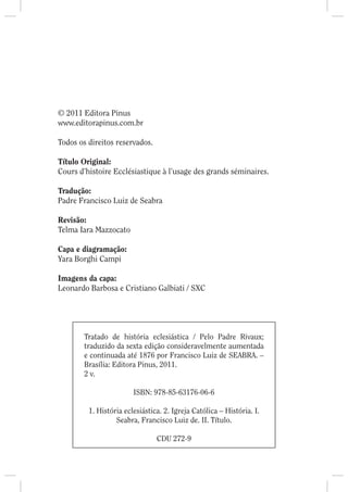 © 2011 Editora Pinus
www.editorapinus.com.br

Todos os direitos reservados.

Título Original:
Cours d’histoire Ecclésiastique à l’usage des grands séminaires.

Tradução:
Padre Francisco Luiz de Seabra

Revisão:
Telma Iara Mazzocato

Capa e diagramação:
Yara Borghi Campi

Imagens da capa:
Leonardo Barbosa e Cristiano Galbiati / SXC




        Tratado de história eclesiástica / Pelo Padre Rivaux;
        traduzido da sexta edição consideravelmente aumentada
        e continuada até 1876 por Francisco Luiz de SEABRA. –
        Brasília: Editora Pinus, 2011.
        2 v.

                        ISBN: 978-85-63176-06-6

         1. História eclesiástica. 2. Igreja Católica – História. I.
                  Seabra, Francisco Luiz de. II. Título.

                                CDU 272-9
 