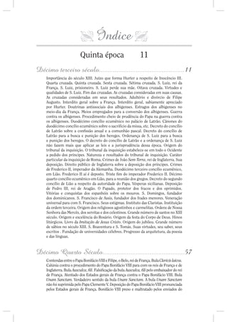 Índice
                          Quinta época                             11
Décimo terceiro século.................................................11
    Importância do século XIII. Juízo que forma Hurter a respeito de Inocêncio III.
    Quarta cruzada. Quinta cruzada. Sexta cruzada. Sétima cruzada. S. Luiz, rei da
    França. S. Luiz, prisioneiro. S. Luiz perde sua mãe. Oitava cruzada. Virtudes e
    qualidades de S. Luiz. Fim das cruzadas. As cruzadas consideradas em suas causas.
    As cruzadas consideradas em seus resultados. Adultério e divórcio de Filipe
    Augusto. Interdito geral sobre a França. Interdito geral, sabiamente apreciado
    por Hurter. Doutrinas antissociais dos albigenses. Estragos dos albigenses no
    meio-dia da França. Meios empregados para a conversão dos albigenses. Guerra
    contra os albigenses. Procedimento cheio de prudência do Papa na guerra contra
    os albigenses. Duodécimo concílio ecumênico no palácio de Latrão. Cânones do
    duodécimo concílio ecumênico sobre o sacrifício da missa, etc. Decreto do concílio
    de Latrão sobre a con ssão anual e a comunhão pascal. Decreto do concílio de
    Latrão para a busca e punição dos hereges. Ordenança de S. Luiz para a busca
    e punição dos hereges. O decreto do concílio de Latrão e a ordenança de S. Luiz
    não fazem mais que aplicar as leis e a jurisprudência dessa época. Origem do
    tribunal da inquisição. O tribunal da inquisição estabelece-se em todo o Ocidente
    a pedido dos príncipes. Natureza e resultados do tribunal de inquisição. Caráter
    particular da inquisição de Roma. Crimes de João Sem Terra, rei de Inglaterra. Sua
    deposição. Direito público de Inglaterra sobre a deposição dos príncipes. Crimes
    de Frederico II, imperador da Alemanha. Duodécimo terceiro concílio ecumênico,
    em Lião. Frederico II aí é deposto. Triste m do imperador Frederico II. Décimo
    quarto concílio ecumênico em Lião, para a reunião dos gregos. Decreto do segundo
    concílio de Lião a respeito da autoridade do Papa. Vésperas sicilianas. Deposição
    de Pedro III, rei de Aragão. O Papado, protetor dos fracos e dos oprimidos.
    Vitórias e conquistas dos espanhóis sobre os mouros. S. Domingos, fundador
    dos dominicanos. S. Francisco de Assis, fundador dos frades menores. Veneração
    universal para com S. Francisco. Seus estigmas. Instituto das Claristas. Instituição
    da ordem terceira. Origem dos religiosos agostinhos e carmelitas. Ordens de Nossa
    Senhora das Mercês, dos servitas e dos celestinos. Grande número de santos no XIII
    século. Origem e excelência do Rosário. Origem da festa do Corpo de Deus. Hinos
    litúrgicos. Livro da Imitação de Jesus Cristo. Origem do jubileu. Grande número
    de sábios no século XIII. S. Boaventura e S. Tomás. Suas virtudes, seu saber, seus
    escritos . Fundação de universidades célebres. Progresso da arquitetura, da poesia
    e das línguas.



Décimo Quarto Século...............................................57
    Contendas entre o Papa Bonifácio VIII e Filipe, o Belo, rei de França. Bula Clericis laicos.
    Calúnia contra o procedimento do Papa Bonifácio VIII para com os reis de França e de
    Inglaterra. Bula Ausculca, li. Falsi cação da bula Ausculca, li pelo embaixador do rei
    de França. Atentado dos Estados gerais de França contra o Papa Bonifácio VIII. Bula
    Unam Sanctam. Verdadeiro sentido da bula Unam Sanctam. A bula Unam Sanctam
    não foi suprimida pelo Papa Clemente V. Deposição do Papa Bonifácio VIII pronunciada
    pelos Estados gerais de França. Bonifácio VIII preso e maltratado pelos enviados do
 
