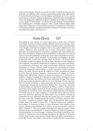 contra certos lósofos. Decretos do concílio de Latrão a respeito da imprensa, dos
montepios, etc. Re exões sobre o estado e ação da Igreja durante toda a idade média.
O desenvolvimento da devoção e da vida religiosa, as de nições de fé, etc., não são
uma mudança na doutrina. Esforços da Igreja para o desenvolvimento da inteligência
e alívio dos desgraçados. In uência da Igreja na abolição da servidão e na criação do
terceiro estado. As universidades e as ciências sob a ação da Igreja. O protestantismo
não contribuiu para o verdadeiro progresso. Falso e injusto modo de julgar a idade
média. Erro e hipocrisia no modo moderno de apreciar a intolerância e a tolerância.
Consequências absurdas e perigosas da tolerância moderna. É necessário ao homem
uma regra de proceder: a consciência, etc.




                     Sexta Época                        127
Necessidade de uma reforma, no começo desta época, e abuso que se fez dessa
necessidade. As paixões humanas mudam a Reforma numa vasta revolução. Causa
ocasional do protestantismo. Começos de Lutero. Queda de Lutero. Seus diferentes
erros. Zuínglio, Carlostad, Ecolampadio. Calvino. Seu caráter. Miguel Servet. Seu
suplício. Melâncton, mais moderado que os outros reformadores. Caráter dos
principais reformadores ingleses. Casamentos escandalosos dos chefes da Reforma.
Erros dos reformadores. Progressos do protestantismo na Alemanha e no norte da
Europa. Guerra dos anabatistas na Alemanha. Guerra dos sacramentários na Suíça.
Lutero prega a revolta. Liga de Smalkade. O protestantismo em Inglaterra. Reinado
de Henrique VIII. Crimes deste príncipe. Morte de Fischer e de Thomas More.
Contradição na Reforma inglesa. Reinado de Maria. Reinado de Isabel. Origem do
clero anglicano. Seu símbolo. Pauperismo em Inglaterra. Sua causa e seus efeitos.
O protestantismo em França, sob o nome de calvinismo. Violências e revolta dos
reformados em França. Primeiro sínodo nacional dos reformados em França.
Triunvirato huguenote contra a Igreja e o estado. Triunvirato católico a favor da
Igreja e do estado. Primeira guerra de religião em França. Assassinato do duque
de Guise. Edito de Amboise. Segunda e terceira guerra de religião em França.
Matança do S. Bartolomeu. Número de vítimas da matança do S. Bartolomeu. A
religião é estranha à matança do S. Bartolomeu. Liga ofensiva do huguenotes em
França. Liga defensiva dos católicos em França. Apreciação da Liga. Triste estado
da França; traições, assassinatos políticos, etc. O rei Henrique IV. Sua conversão.
Edito de Nantes. A Espanha e a Itália preservadas da heresia e das suas funestas
consequências. Começo do socinianismo. Miguel Baio. Seus erros. Conquista
da ilha de Rodes por Solimão II. Descoberta do México e do Peru. Progressos do
catolicismo nessas regiões. Concílio de Trento. Duração, cânones e regulamentos
disciplinares do concílio de Trento. Aprovação do concílio tridentino pelo Papa Pio
IV. Grande número de ordens religiosas no século XVI. Santo Inácio de Loyola.
Livro dos Exercícios espirituais de Santo Inácio. Sua excelência. Começo da
Companhia de Jesus. Admirável dedicação dos jesuítas para com o Papado. Ódio
dos maus contra eles. Estabelecimento dos jesuítas em França. Calúnias contra
os jesuítas a respeito do assassino Chatel. Amor de Henrique IV pelos jesuítas.
Grande número de santos no século XVI. S. Francisco Xavier. Seus trabalhos e
seus milagres. S. Francisco de Borja. S. Carlos Borromeu. Seus trabalhos e seus
escritos. Admirável procedimento de S. Carlos e de seu clero durante a peste de
Milão. O Papa Pio V. Vitória de Lepanto. Importância da vitória de Lepanto. Sinais
miraculosos que a acompanharam. S. Tomás de Villanova. S. Pedro de Alcântara. S.
Estanislau Kostka. S. Luiz de Gonzaga. O venerável João d’Ávila. Santa Tereza. Seus
escritos. S. João da Cruz. Luiz de Granada. Bartolomeu dos Mártires. S. Francisco
de Sales. Suas virtudes e seus escritos. Grande número de sábios e de doutores no
século XVI. Erasmo. Seu talento e seus escritos. O cardeal Barônio. Seus escritos.
 