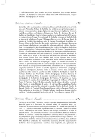 O cardeal Bellarmino. Seus escritos. O cardeal Du Perron. Seus escritos. O Papa
    Gregório XIII. Reforma do calendário. O Papa Sixto V. Os doutores Suarez, Vasquez
    e Molina. A congregação De auxiliis.



Décimo Sétimo Século .............................................178
    Contendas entre os gomaristas e arminianos. Sínodo de Dordrecht. Guerra de trinta
    anos, em Alemanha. Tratado de Vestfália. Vãs tentativas dos protestantes para se
    aliarem com os cismáticos gregos. Episcopais e puritanos em Inglaterra. Cromwel,
    regicida e protetor, em Inglaterra. Reinados de Carlos II e de Jaime II, reis de
    Inglaterra. Expulsão dos Stuarts. Seita dos quakeres em Inglaterra. Luiz XIII reprime
    os huguenotes em França. Cerco e tomada da Rochella. A tomada da Rochella nda
    as guerras de religião em França. Política geral dos príncipes da Europa, depois do
    tratado de Vestfália. Revogação do edito de Nantes. Exposição da fé católica, por
    Bossuet. História das Variações das igrejas protestantes, por Bossuet. Negociação
    entre Bossuet e Leibnitz para a reunião dos reformados à Igreja católica. Jansênio.
    Suas cinco proposições. Condenação da doutrina herética de Jansênio. Quietismo
    repugnante de Molinos. Quietismo da senhora Guyon e de Fenelón. Controvérsia entre
    Bossuet e Fenelón sobre o quietismo. Prudência de Roma na questão do quietismo.
    Condenação e submissão edi cante de Fenelón. Questão da regalia. Assembleia de
    1682 e seus quatro artigos. A declaração de 1682 reprovada geralmente. Fra-Paulo.
    Seus escritos. Vanini. Seus erros. Hobbes. Sons escritos. Spinosa. Seus escritos.
    Bayle. Seus escritos. Edmundo Richer. Seus erros. Marco Antonio de Dominis. Seus
    erros. Galileu. Seu pleito com a inquisição. A Igreja e o sistema astronômico de
    Galileu. Sã apreciação da questão de Galileu. Teólogos chamados relaxados. Mariano.
    Seus escritos. Os teólogos chamados relaxados, comparados com os seus detratores.
    Os jesuítas expulsos de Veneza. Os jesuítas expulsos da Transilvânia. Conspiração
    da pólvora em Inglaterra. Calúnias contra os jesuítas a respeito desta conspiração.
    Questão dos ritos chineses. Questão dos ritos malabares. Fundação da ordem da
    Visitação. Instituto das Anunciadas celestes. Congregação de Nossa Senhora do
    Calvário. Instituto das Filhas da caridade. Instituto de Nossa Senhora do Refúgio.
    Congregação de S. Sulpício. Congregação do Oratório. Os lazaristas ou padres
    missionários. Os eudistas. Reforma da Trapa. Congregação de S. Mauro. S. Vicente de
    Paulo. S. Francisco Regis. O B. Claver, jesuíta. Grande número de sábios no século
    XVII. Missões do Japão. Multidão de santos e de mártires. Missões da China. Missões
    do Maduré. Zelo admirável dos missionários jesuítas. Missões do Brasil. Missões do
    Canadá. Missões do Paraguai. Maravilhosa civilização cristã no Paraguai. Missões na
    Síria, na Pérsia, na Armênia, etc. Utilidade, beleza e grandeza da obra das missões
    católicas. Proteção concedida à Igreja pelos reis de França durante o século XVII.



Décimo Oitavo Século .............................................217
    Caráter do século XVIII. Fanatismo, excessos e guerras dos protestantes camisardos.
    Ridículas profecias e fanatismo do ministro Jurieu, do calvinista Serre, etc.
    Progressos do protestantismo em França desde a morte de Luiz XIV até ao reinado de
    Luiz XVI. Legislação tirânica em Inglaterra contra os católicos. Opressão da Irlanda
    católica. Perturbações na Irlanda. Decisão dos teólogos de Helmstad, a favor da
    Igreja Católica. Livro jansenista, intitulado Caso de consciência. Livro das Re exões
    morais, de Quesnel. Célebre bula Unigenitus. Oposição absurda dos jansenistas à
    bula Unigenitus. Igreja jansenista e cismática em Utrecht. Ricci, bispo de Pistoia. Seu
    sínodo e suas doutrinas errôneas. Condenação do sínodo de Pistoia. Bula Auctorem
      dei. Espírito e tendências dos parlamentos de França. Decretos do parlamento
    de Paris a favor dos jansenistas e contra a bula Unigenitus, etc. Apreciação do
 