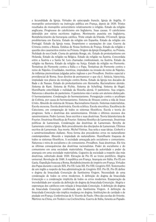 e fecundidade da Igreja. Virtudes do episcopado francês. Igreja de Argélia. O
monopólio universitário na instrução pública em França, depois de 1830. Tristes
resultados do monopólio universitário relativamente à religião. Estado da religião
anglicana. Progressos do catolicismo em Inglaterra. Suas causas. O catolicismo
defendido por vários escritores ingleses. Movimento puseísta em Inglaterra.
Restabelecimento da hierarquia católica. Triste estado da Irlanda. O’Connell. Igreja
presbiteriana em Escócia. Estado da religião em Espanha. Estado da religião em
Portugal. Estado da Igreja russa. Despotismo e usurpações do czar. Guerra da
Crimeia contra a Rússia. Estátua de Nossa Senhora de França. Estado da religião e
questão dos casamentos mistos na Prússia. Origem da Igreja Evangélica, na Prússia.
Nulidade do seu Credo. Cisma do apóstata Ronge, etc. Estado do protestantismo em
Holanda. Estado da religião na Bélgica. Estado da religião na Áustria. Concordata
entre a Áustria e a Santa Sé. Leis chamadas confessionais, na Áustria. Estado da
religião na Baviera. Estado da religião na Suíça. Estado da religião no Piemonte.
Tentativas do Piemonte contra a Itália e o Papa. Tentativas do Piemonte contra o
reino de Nápoles. Crueldades, mentiras, impiedades na invasão do reino de Nápoles.
As infâmias piemontesas julgadas pelos ingleses e por Proudhon. Destino especial e
providencial de Roma. Seus direitos de permanecer o que ela é. Astúcia, hipocrisia,
impiedade nos planos da revolução contra Roma. Estado da Igreja nos ducados de
Bade e de Nassau. Estado do protestantismo em Alemanha. Racionalismo alemão.
Sistema de Kant. Sistema de Fichte. Sistema de Schelling. Sistema de Hegel.
Humilhante esterilidade e nulidade da loso a alemã. O panteísmo. Sua origem.
Natureza e absurdos do panteísmo. O panteísmo não é senão um ateísmo disfarçado.
O hermesianismo. Condenação do hermesianismo. Perseguição contra o arcebispo
de Colônia, por causa do hermesianismo. Sistema de Strauss contra a vida de Jesus
Cristo. Absurdo do sistema de Strauss. Racionalismo francês. Sistemas materialistas.
Escola escocesa. Escola doutrinária. Escola eclética. Escola sincrética. Excelência do
Catecismo, em comparação de todos os sistemas losó cos. Escola e teoria do
progresso. Seita e doutrinas dos sansimonianos. Divisão e últimos excessos dos
sansimonianos. Pedro Leroux. Seus escritos e suas doutrinas. Teoria falansteriana de
Fourier. Doutrinas losó cas de Fourier. Sistema losó co de Lamennais. Doutrinas
políticas de Lamennais. Condenação das doutrinas de Lamennais. Revolta de
Lamennais contra a Igreja. Belo procedimento dos discípulos de Lamennais. Últimos
escritos de Lamennais. Sua morte. Michel Vintras. Sua seita e suas ideias. Gioberti e
o semirracionalismo italiano. Nova forma dos precedentes erros no naturalismo
contemporâneo. Absurdo e impiedade do naturalismo. Humilhante fraqueza de
todos os sistemas losó cos. A sociedade ameaçada pelo socialismo e comunismo.
Natureza e mira do socialismo e do comunismo. Proudhon. Suas doutrinas. Ele tira
as últimas consequências das doutrinas racionalistas. Poder do socialismo e do
comunismo em uma sociedade materialista. Fraqueza da autoridade e poder da
anarquia em uma sociedade materialista. Cegueira da sociedade a respeito das más
doutrinas, sobretudo desde 1830. Elevação de Pio IX ao trono pontifício. Alegria
universal. Revolução de 1848. A república em França. Anarquia em Itália. Pio IX em
Gaeta. Expedição francesa a Roma. Restabelecimento do império em França. Virtudes
dos Papas durante o século XIX. Pio VII. Leão XII. Pio VIII. Gregório XVI. Testemunho
de um inglês a respeito da boa administração de Gregório XVI. Pio IX. Pio IX de ne
o dogma da Imaculada Conceição da Santíssima Virgem. Necessidade de uma
condenação de todos os erros modernos. A de nição do dogma da Imaculada
Conceição e a condenação implícita de todos os erros modernos. Exasperação da
incredulidade por ocasião da de nição do dogma da Imaculada Conceição. Alegria e
esperanças dos católicos com relação à Imaculada Conceição. A de nição do dogma
da Imaculada Conceição con rmada pela Santíssima Virgem. A de nição da
Imaculada Conceição não implica mudança no dogma. Instituições de caridade e de
piedade em França. Conferências de S. Vicente de Paulo. Obra das escolas do Oriente.
Mártires na China, em Tonkin e na Cochinchina. Guerra de Itália, funesta ao Papado.
 