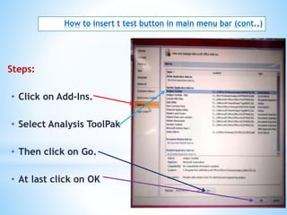 How to insert t test button in main menu bar (cont.,)
Steps:
• Click on Add-Ins.
• Select Analysis ToolPak
• Then click on Go.
• At last click on OK
 