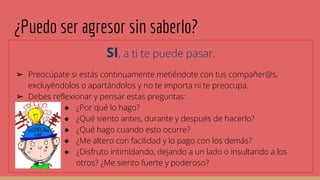 ¿Puedo ser agresor sin saberlo?
SI, a ti te puede pasar.
➢ Preocúpate si estás continuamente metiéndote con tus compañer@s,
excluyéndolos o apartándolos y no te importa ni te preocupa.
➢ Debes reflexionar y pensar estas preguntas:
● ¿Por qué lo hago?
● ¿Qué siento antes, durante y después de hacerlo?
● ¿Qué hago cuando esto ocurre?
● ¿Me altero con facilidad y lo pago con los demás?
● ¿Disfruto intimidando, dejando a un lado o insultando a los
otros? ¿Me siento fuerte y poderoso?
 