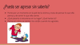 ¿Puedo ser agresor sin saberlo?
➢ Ponte por un momento en la piel de la víctima y trata de pensar lo que ella
piensa y de sentir lo que ella siente.
➢ ¿Qué pasaría si estuvieras en su lugar? ¿Qué harías tú?
➢ Piensa en cómo se sienten los otr@s cuando los agredes.
 
