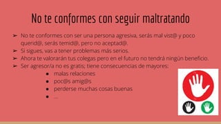 No te conformes con seguir maltratando
➢ No te conformes con ser una persona agresiva, serás mal vist@ y poco
querid@, serás temid@, pero no aceptad@.
➢ Si sigues, vas a tener problemas más serios.
➢ Ahora te valorarán tus colegas pero en el futuro no tendrá ningún beneficio.
➢ Ser agresor/a no es gratis; tiene consecuencias de mayores:
● malas relaciones
● poc@s amig@s
● perderse muchas cosas buenas
● ...
 