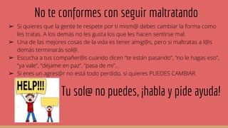 No te conformes con seguir maltratando
➢ Si quieres que la gente te respete por ti mism@ debes cambiar la forma como
les tratas. A los demás no les gusta los que les hacen sentirse mal.
➢ Una de las mejores cosas de la vida es tener amig@s, pero si maltratas a l@s
demás terminarás sol@.
➢ Escucha a tus compañer@s cuando dicen “te están pasando”, “no le hagas eso”,
“ya vale”, “déjame en paz”, “pasa de mi”...
➢ Si eres un agres@r no está todo perdido, si quieres PUEDES CAMBIAR.
Tu sol@ no puedes, ¡habla y pide ayuda!
 