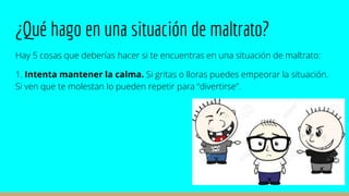 ¿Qué hago en una situación de maltrato?
Hay 5 cosas que deberías hacer si te encuentras en una situación de maltrato:
1. Intenta mantener la calma. Si gritas o lloras puedes empeorar la situación.
Si ven que te molestan lo pueden repetir para “divertirse”.
 