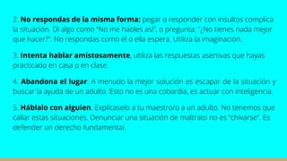 2. No respondas de la misma forma: pegar o responder con insultos complica
la situación. Di algo como “No me hables así”, o pregunta: “¿No tienes nada mejor
que hacer?”. No respondas como él o ella espera. Utiliza la imaginación.
3. Intenta hablar amistosamente, utiliza las respuestas asertivas que hayas
practicado en casa o en clase.
4. Abandona el lugar. A menudo la mejor solución es escapar de la situación y
buscar la ayuda de un adulto. Esto no es una cobardía, es actuar con inteligencia.
5. Háblalo con alguien. Explícaselo a tu maestro/o a un adulto. No tenemos que
callar estas situaciones. Denunciar una situación de maltrato no es “chivarse”. Es
defender un derecho fundamental.
 