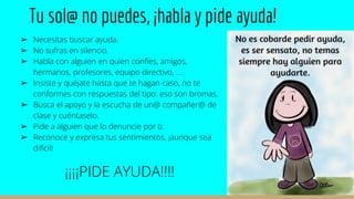 Tu sol@ no puedes, ¡habla y pide ayuda!
➢ Necesitas buscar ayuda.
➢ No sufras en silencio.
➢ Habla con alguien en quien confíes, amigos,
hermanos, profesores, equipo directivo, ….
➢ Insiste y quéjate hasta que te hagan caso, no te
conformes con respuestas del tipo: eso son bromas.
➢ Busca el apoyo y la escucha de un@ compañer@ de
clase y cuéntaselo.
➢ Pide a alguien que lo denuncie por ti.
➢ Reconoce y expresa tus sentimientos, ¡aunque sea
difícil!
¡¡¡¡PIDE AYUDA!!!!
 