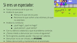 Si eres un espectador:
➢ Toma conciencia de lo que ves.
➢ Analiza lo que pasa
■ Piensa si lo que ves es justo
■ Reconoce lo que sufren a las víctimas y lo que
no está bien.
➢ Analiza tu conducta:
■ ¿qué hago?, ¿qué no hago?
■ ¿qué pienso?, ¿qué siento?
➢ Con tu silencio colaboras a que el problema continúe.
➢ ¿Tienes miedo a denunciar por si eres el siguiente?
➢ No lo ignores, puedes ayudar. Hay que ser valiente.
➢ Denunciar no es ser chivato, es AYUDAR.
➢ Debes denunciarlo y mantenerte en el anonimato.
 
