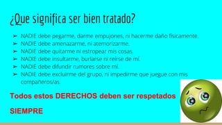 ¿Que significa ser bien tratado?
➢ NADIE debe pegarme, darme empujones, ni hacerme daño físicamente.
➢ NADIE debe amenazarme, ni atemorizarme.
➢ NADIE debe quitarme ni estropear mis cosas.
➢ NADIE debe insultarme, burlarse ni reírse de mí.
➢ NADIE debe difundir rumores sobre mí.
➢ NADIE debe excluirme del grupo, ni impedirme que juegue con mis
compañeros/as.
Todos estos DERECHOS deben ser respetados
SIEMPRE
 