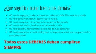 ¿Que significa tratar bien a los demás?
➢ YO no debo pegar, ni dar empujones, ni hacer daño físicamente a nadie.
➢ YO no debo amenazar, ni atemorizar a nadie.
➢ YO no debo quitar, ni estropear las cosas de los demás.
➢ YO no debo insultar, burlarme ni reirme de nadie.
➢ YO no debo difundir rumores sobre las demás personas.
➢ YO no debo excluir a nadie del grupo, ni impedir a nadie que juegue con los
compañeros/as.
Todos estos DEBERES deben cumplirse
SIEMPRE
 
