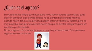¿Quién es el agresor?
En ocasiones los niñ@s que hacen daño no lo hacen porque sean malos; quizá
quieren controlar a los demás porque no se sienten bien consigo mismos.
Cuando hacen daño a otra persona pueden sentirse valientes y fuertes, pero es
muy probable que algunas veces lo hacen porque se sientan inseguros, para ser
aceptado por los demás.
No se imaginan cómo se siente la persona a la que hacen daño. Si lo pensaran
seguramente no lo harían.
 