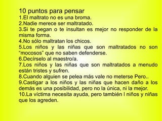 10 puntos para pensar 1.El maltrato no es una broma. 2.Nadie merece ser maltratado. 3.Si te pegan o te insultan es mejor no responder de la misma forma. 4.No sólo maltratan los chicos. 5.Los niños y las niñas que son maltratados no son “mocosos” que no saben defenderse. 6.Decírselo al maestro/a. 7.Los niños y las niñas que son maltratados a menudo están tristes y sufren. 8.Cuando alguien se pelea más vale no meterse Pero.. 9.Castigar a los niños y las niñas que hacen daño a los demás es una posibilidad, pero no la única, ni la mejor. 10.La víctima necesita ayuda, pero también l niños y niñas que los agreden. 