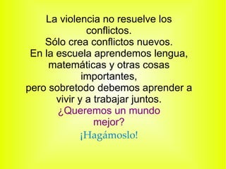 La violencia no resuelve los conflictos. Sólo crea conflictos nuevos. En la escuela aprendemos lengua, matemáticas y otras cosas importantes, pero sobretodo debemos aprender a vivir y a trabajar juntos. ¿Queremos un mundo mejor? ¡ Hagámoslo! 