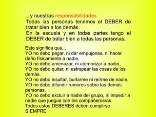 ...  y nuestras  responsabilidades Todas las personas tenemos el  DEBER  de tratar bien a los demás. En la escuela y en todas partes tengo el DEBER de tratar bien a todas las personas. Esto significa que... YO no debo pegar, ni dar empujones, ni hacer daño físicamente a nadie. YO no debo amenazar, ni atemorizar a nadie. YO no debo quitar, ni estropear las cosas de los demás. YO no debo insultar, burlarme ni reírme de nadie. YO no debo difundir rumores sobre las demás personas. YO no debo excluir a nadie del grupo, ni impedir a nadie que juegue con los compañeros/as. Todos estos DEBERES deben cumplirse SIEMPRE 
