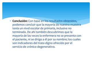  Conclusión: Con base en los resultados obtenidos,
podemos concluir que la mayoría de nuestra muestra
tenía un nivel escolar de primaria, inclusive no
terminada. De ahí también descubrimos que la
mayoría de las veces la enfermera no se presenta con
el paciente, ni se dirige a él por su nombre; los cuales
son indicadores del trato digno ofrecido por el
servicio de crónico degenerativo.
 