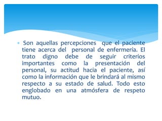  Son aquellas percepciones que el paciente
tiene acerca del personal de enfermería. El
trato digno debe de seguir criterios
importantes como la presentación del
personal, su actitud hacia el paciente, así
como la información que le brindará al mismo
respecto a su estado de salud. Todo esto
englobado en una atmósfera de respeto
mutuo.
 