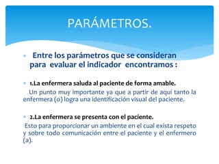  Entre los parámetros que se consideran
para evaluar el indicador encontramos :
 1.La enfermera saluda al paciente de forma amable.
Un punto muy importante ya que a partir de aquí tanto la
enfermera (o) logra una identificación visual del paciente.
 2.La enfermera se presenta con el paciente.
Esto para proporcionar un ambiente en el cual exista respeto
y sobre todo comunicación entre el paciente y el enfermero
(a).
PARÁMETROS.
 