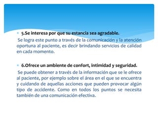  5.Se interesa por que su estancia sea agradable.
Se logra este punto a través de la comunicación y la atención
oportuna al paciente, es decir brindando servicios de calidad
en cada momento.
 6.Ofrece un ambiente de confort, intimidad y seguridad.
Se puede obtener a través de la información que se le ofrece
al paciente, por ejemplo sobre el área en el que se encuentra
y cuidando de aquellas acciones que pueden provocar algún
tipo de accidente. Como en todos los puntos se necesita
también de una comunicación efectiva.
 