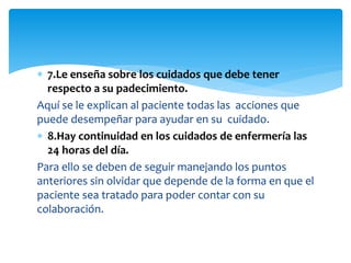  7.Le enseña sobre los cuidados que debe tener
respecto a su padecimiento.
Aquí se le explican al paciente todas las acciones que
puede desempeñar para ayudar en su cuidado.
 8.Hay continuidad en los cuidados de enfermería las
24 horas del día.
Para ello se deben de seguir manejando los puntos
anteriores sin olvidar que depende de la forma en que el
paciente sea tratado para poder contar con su
colaboración.
 
