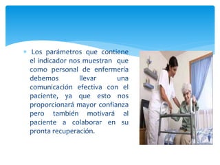  Los parámetros que contiene
el indicador nos muestran que
como personal de enfermería
debemos llevar una
comunicación efectiva con el
paciente, ya que esto nos
proporcionará mayor confianza
pero también motivará al
paciente a colaborar en su
pronta recuperación.
 