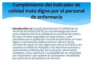  Introducción: La Cruzada Nacional por la Calidad de los
Servicios de Salud (CNCSS) es una estrategia que tiene
como objetivo elevar la calidad de los servicios de salud y
llevarla a niveles aceptables en todo el país, y sean
percibidos por la población al recibir las personas un Trato
digno y una atención médica efectiva. Dentro de los
servicios de salud, el trato digno que ofrece la CNCSS a los
usuarios se refleja en: Respeto a los derechos humanos y
características individuales de la persona. Información
completa, veraz, oportuna y susceptible de ser entendida
por el paciente o por quienes lo acompañan. Amabilidad
por parte de los prestadores de servicio.
Cumplimiento del indicador de
calidad trato digno por el personal
de enfermería
 