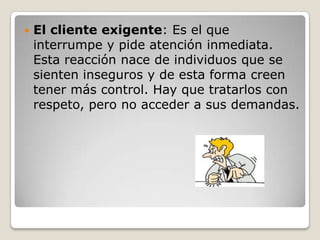    El cliente exigente: Es el que
    interrumpe y pide atención inmediata.
    Esta reacción nace de individuos que se
    sienten inseguros y de esta forma creen
    tener más control. Hay que tratarlos con
    respeto, pero no acceder a sus demandas.
 