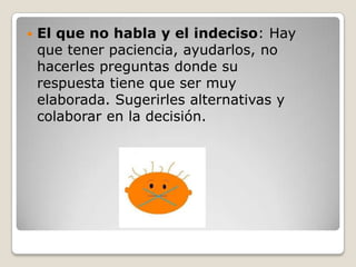    El que no habla y el indeciso: Hay
    que tener paciencia, ayudarlos, no
    hacerles preguntas donde su
    respuesta tiene que ser muy
    elaborada. Sugerirles alternativas y
    colaborar en la decisión.
 
