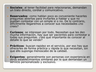    Sociales: al tener facilidad para relacionarse, demandan
    un trato directo, cordial y comunicativo.

   Reservados: como hablan poco es conveniente hacerles
    preguntas abiertas para invitarles a hablar y que no
    puedan contestar con un simple sí o no. De lo contrario,
    difícilmente llegaremos a conocer sus necesidades ¿no
    crees?

   Curiosos: se interesan por todo. Necesitan que les den
    mucha información, hay que ser pacientes para contestar a
    todas sus preguntas. ¿Ves qué importante es conocer al
    detalle lo que se vende?

   Prácticos: buscan rapidez en el servicio, por eso hay que
    ofrecerles de forma práctica y rápida lo que necesitan, sin
    que ello suponga menoscabo de la calidad.

   Exigentes: generalmente son personas con experiencia en
    otros establecimientos similares por lo que demandan un
    servicio personalizado y exclusivo.
 