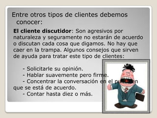 Entre otros tipos de clientes debemos
 conocer:
El cliente discutidor: Son agresivos por
naturaleza y seguramente no estarán de acuerdo
o discutan cada cosa que digamos. No hay que
caer en la trampa. Algunos consejos que sirven
de ayuda para tratar este tipo de clientes:

   - Solicitarle su opinión.
   - Hablar suavemente pero firme.
   - Concentrar la conversación en el punto en
que se está de acuerdo.
   - Contar hasta diez o más.
 