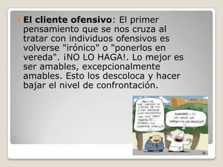    El cliente ofensivo: El primer
    pensamiento que se nos cruza al
    tratar con individuos ofensivos es
    volverse "irónico" o "ponerlos en
    vereda". ¡NO LO HAGA!. Lo mejor es
    ser amables, excepcionalmente
    amables. Esto los descoloca y hacer
    bajar el nivel de confrontación.
 