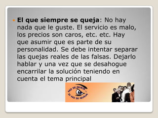    El que siempre se queja: No hay
    nada que le guste. El servicio es malo,
    los precios son caros, etc. etc. Hay
    que asumir que es parte de su
    personalidad. Se debe intentar separar
    las quejas reales de las falsas. Dejarlo
    hablar y una vez que se desahogue
    encarrilar la solución teniendo en
    cuenta el tema principal
 