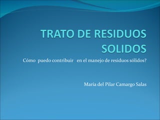 Cómo  puedo contribuir  en el manejo de residuos sólidos? María del Pilar Camargo Salas 