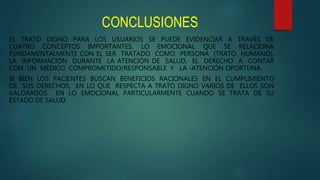 CONCLUSIONES
EL TRATO DIGNO PARA LOS USUARIOS SE PUEDE EVIDENCIAR A TRAVÉS DE
CUATRO CONCEPTOS IMPORTANTES, LO EMOCIONAL QUE SE RELACIONA
FUNDAMENTALMENTE CON EL SER TRATADO COMO PERSONA (TRATO HUMANO),
LA INFORMACIÓN DURANTE LA ATENCIÓN DE SALUD, EL DERECHO A CONTAR
CON UN MÉDICO COMPROMETIDO/RESPONSABLE Y LA -ATENCIÓN OPORTUNA.
SI BIEN LOS PACIENTES BUSCAN BENEFICIOS RACIONALES EN EL CUMPLIMIENTO
DE SUS DERECHOS, EN LO QUE RESPECTA A TRATO DIGNO VARIOS DE ELLOS SON
VALORADOS EN LO EMOCIONAL PARTICULARMENTE CUANDO SE TRATA DE SU
ESTADO DE SALUD.
 