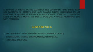 EL ESTUDIO DA CUENTA DE LOS ELEMENTOS QUE COMPONEN TRATO DIGNO PARA
LOS PACIENTES. SE OBSERVA QUE, AUN CUANDO EXISTEN DIFERENCIAS EN LAS
PERSONAS DE QUIENES SE ATIENDEN EN PRESTADORES PÚBLICOS Y PRIVADOS,
EXISTE UN MODELO MENTAL EN BASE A IDEAS QUE A NIVELES PROFUNDOS SON
MUY PARECIDOS.
COMPONENTES
 SER TRATADOS COMO PERSONAS O SERES HUMANOS.(TRATO)
 INFORMACIÓN, MÉDICO COMPROMETIDO/RESPONSABLE.
 ATENCIÓN OPORTUNA.
 