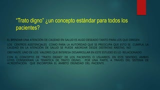 “Trato digno” ¿un concepto estándar para todos los
pacientes?
EL BRINDAR UNA ATENCIÓN DE CALIDAD EN SALUD ES ALGO DESEADO TANTO PARA LOS QUE DIRIGEN
LOS CENTROS ASISTENCIALES COMO PARA LA AUTORIDAD QUE SE PREOCUPA QUE ESTO SE CUMPLA. LA
CALIDAD EN LA ATENCIÓN DE SALUD SE PUEDE ABORDAR DESDE DISTINTAS ARISTAS, NO
OBSTANTE, UNO DE LOS VALORES QUE INTERESA DESARROLLAR EN ESTE ESTUDIO ES LO RELACIONADO
CON EL CONCEPTO DE “TRATO DIGNO” DE LOS PACIENTES O USUARIOS. EN ESTE SENTIDO, AMBAS
LEYES CONSIDERAN LA TEMÁTICA DE TRATO DIGNO, POR UNA PARTE, A TRAVÉS DEL SISTEMA DE
ACREDITACIÓN QUE INCORPORA EL ÁMBITO DIGNIDAD DEL PACIENTE .
 