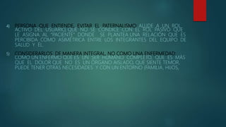4) PERSONA QUE ENTIENDE, EVITAR EL PATERNALISMO: ALUDE A UN ROL
ACTIVO DEL USUARIO, QUE NO SE CONDICE CON EL ROL PASIVO QUE
LE ASIGNA AL “PACIENTE” DONDE SE PLANTEA UNA RELACIÓN QUE ES
PERCIBIDA COMO ASIMÉTRICA ENTRE LOS INTEGRANTES DEL EQUIPO DE
SALUD Y ÉL.
5) CONSIDERARLOS DE MANERA INTEGRAL, NO COMO UNA ENFERMEDAD:
COMO UN ENFERMO QUE ES UN SER HUMANO COMPLETO, QUE ES MÁS
QUE EL DOLOR QUE NO ES UN ÓRGANO AISLADO, QUE SIENTE TEMOR,
PUEDE TENER OTRAS NECESIDADES Y CON UN ENTORNO (FAMILIA, HIJOS,
 