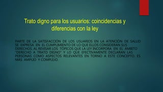 Trato digno para los usuarios: coincidencias y
diferencias con la ley
PARTE DE LA SATISFACCIÓN DE LOS USUARIOS EN LA ATENCIÓN DE SALUD
SE EXPRESA EN EL CUMPLIMIENTO DE LO QUE ELLOS CONSIDERAN SUS
DERECHOS. AL REVISAR LOS TÓPICOS QUE LA LEY INCORPORA EN EL ÁMBITO
“DERECHO A TRATO DIGNO” Y LO QUE EFECTIVAMENTE DECLARAN LAS
PERSONAS COMO ASPECTOS RELEVANTES EN TORNO A ESTE CONCEPTO, ES
MÁS AMPLIO Y COMPLEJO.
 